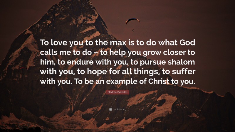 Nadine Brandes Quote: “To love you to the max is to do what God calls me to do – to help you grow closer to him, to endure with you, to pursue shalom with you, to hope for all things, to suffer with you. To be an example of Christ to you.”
