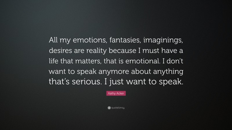 Kathy Acker Quote: “All my emotions, fantasies, imaginings, desires are reality because I must have a life that matters, that is emotional. I don’t want to speak anymore about anything that’s serious. I just want to speak.”