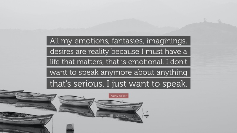 Kathy Acker Quote: “All my emotions, fantasies, imaginings, desires are reality because I must have a life that matters, that is emotional. I don’t want to speak anymore about anything that’s serious. I just want to speak.”