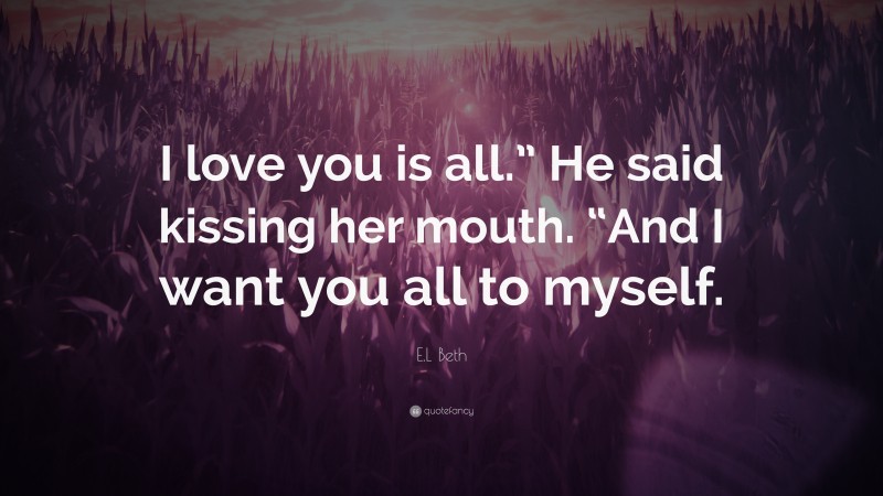 E.L Beth Quote: “I love you is all.” He said kissing her mouth. “And I want you all to myself.”