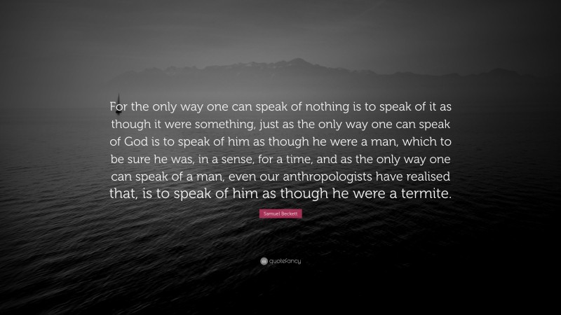Samuel Beckett Quote: “For the only way one can speak of nothing is to speak of it as though it were something, just as the only way one can speak of God is to speak of him as though he were a man, which to be sure he was, in a sense, for a time, and as the only way one can speak of a man, even our anthropologists have realised that, is to speak of him as though he were a termite.”