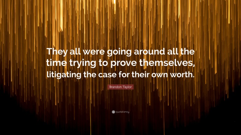 Brandon Taylor Quote: “They all were going around all the time trying to prove themselves, litigating the case for their own worth.”
