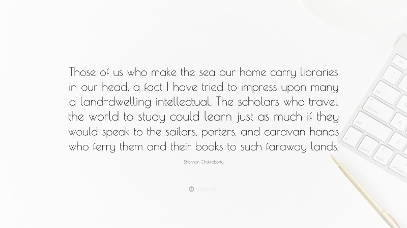 Shannon Chakraborty Quote: “Those of us who make the sea our home carry libraries in our head, a fact I have tried to impress upon many a land-dwelling intellectual. The scholars who travel the world to study could learn just as much if they would speak to the sailors, porters, and caravan hands who ferry them and their books to such faraway lands.”