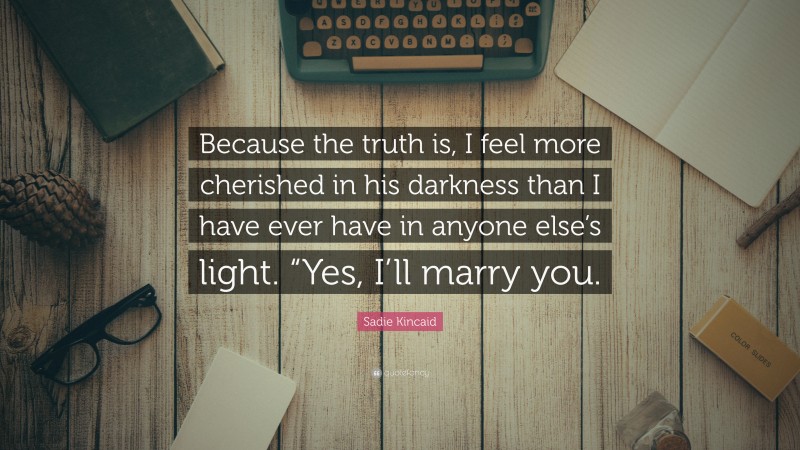 Sadie Kincaid Quote: “Because the truth is, I feel more cherished in his darkness than I have ever have in anyone else’s light. “Yes, I’ll marry you.”