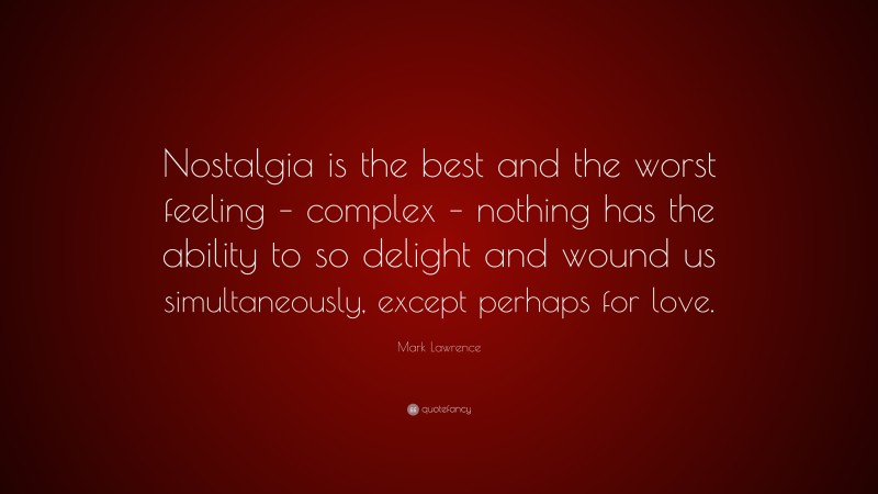 Mark Lawrence Quote: “Nostalgia is the best and the worst feeling – complex – nothing has the ability to so delight and wound us simultaneously, except perhaps for love.”