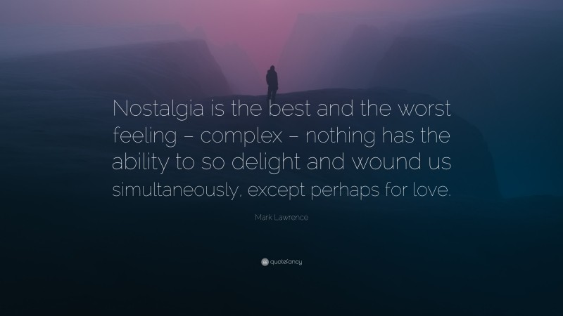 Mark Lawrence Quote: “Nostalgia is the best and the worst feeling – complex – nothing has the ability to so delight and wound us simultaneously, except perhaps for love.”