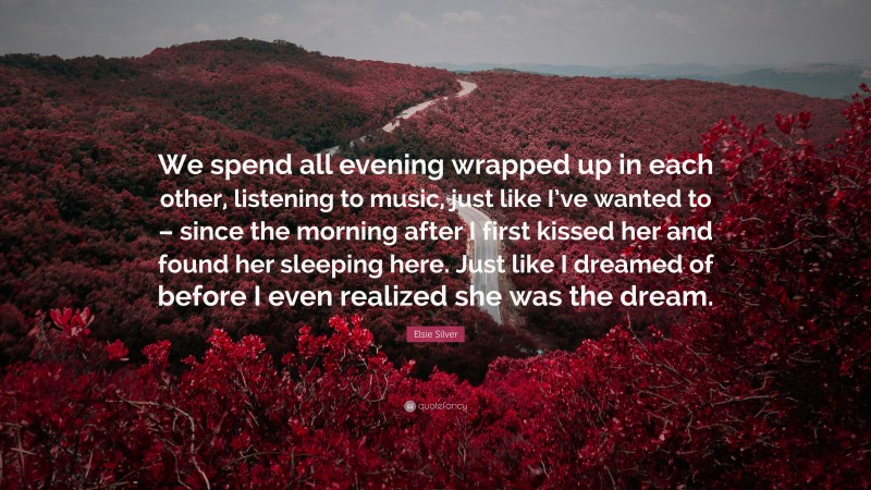 Elsie Silver Quote: “We spend all evening wrapped up in each other, listening to music, just like I’ve wanted to – since the morning after I first kissed her and found her sleeping here. Just like I dreamed of before I even realized she was the dream.”