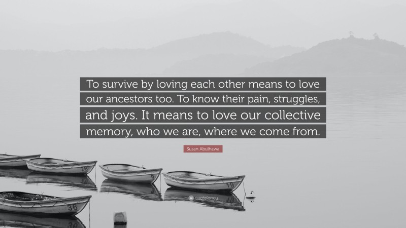 Susan Abulhawa Quote: “To survive by loving each other means to love our ancestors too. To know their pain, struggles, and joys. It means to love our collective memory, who we are, where we come from.”