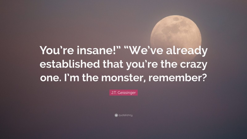 J.T. Geissinger Quote: “You’re insane!” “We’ve already established that you’re the crazy one. I’m the monster, remember?”