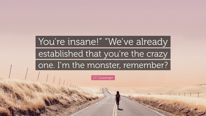 J.T. Geissinger Quote: “You’re insane!” “We’ve already established that you’re the crazy one. I’m the monster, remember?”