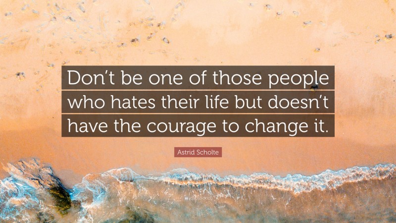 Astrid Scholte Quote: “Don’t be one of those people who hates their life but doesn’t have the courage to change it.”