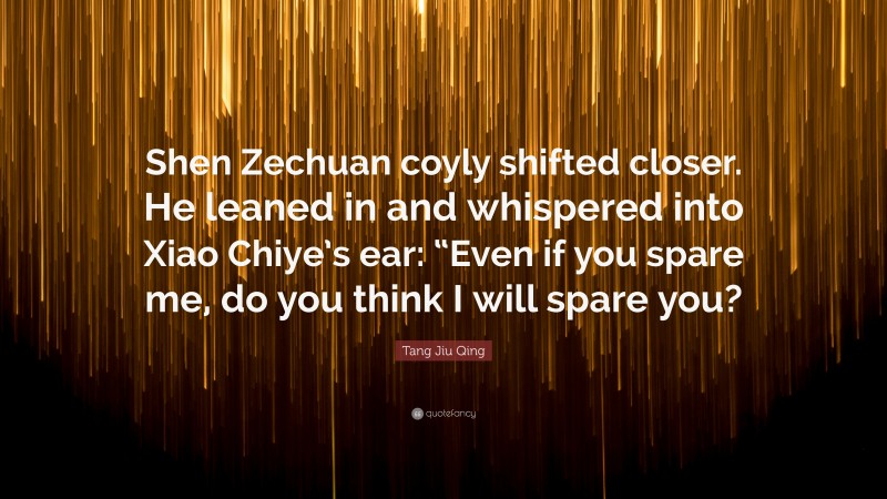 Tang Jiu Qing Quote: “Shen Zechuan coyly shifted closer. He leaned in and whispered into Xiao Chiye’s ear: “Even if you spare me, do you think I will spare you?”
