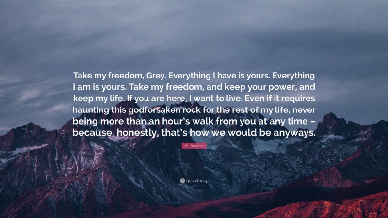 V.L. Bovalino Quote: “Take my freedom, Grey. Everything I have is yours. Everything I am is yours. Take my freedom, and keep your power, and keep my life. If you are here, I want to live. Even if it requires haunting this godforsaken rock for the rest of my life, never being more than an hour’s walk from you at any time – because, honestly, that’s how we would be anyways.”
