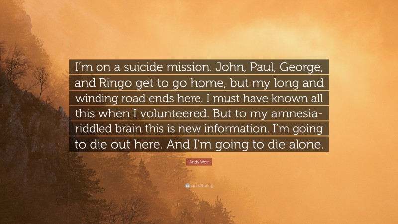 Andy Weir Quote: “I’m on a suicide mission. John, Paul, George, and Ringo get to go home, but my long and winding road ends here. I must have known all this when I volunteered. But to my amnesia-riddled brain this is new information. I’m going to die out here. And I’m going to die alone.”