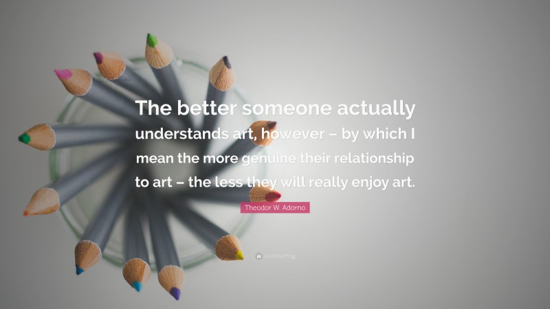 Theodor W. Adorno Quote: “The better someone actually understands art, however – by which I mean the more genuine their relationship to art – the less they will really enjoy art.”