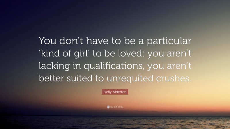 Dolly Alderton Quote: “You don’t have to be a particular ‘kind of girl’ to be loved: you aren’t lacking in qualifications, you aren’t better suited to unrequited crushes.”