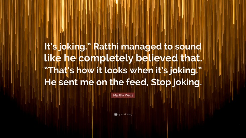 Martha Wells Quote: “It’s joking.” Ratthi managed to sound like he completely believed that. “That’s how it looks when it’s joking.” He sent me on the feed, Stop joking.”
