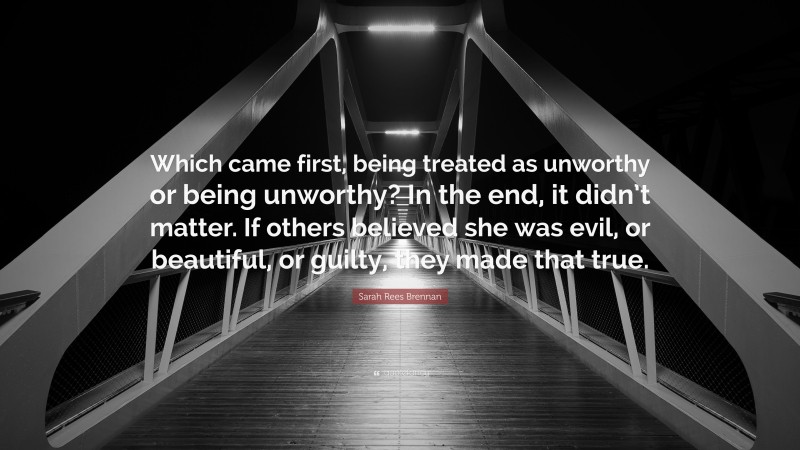 Sarah Rees Brennan Quote: “Which came first, being treated as unworthy or being unworthy? In the end, it didn’t matter. If others believed she was evil, or beautiful, or guilty, they made that true.”