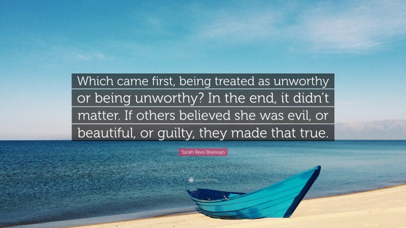 Sarah Rees Brennan Quote: “Which came first, being treated as unworthy or being unworthy? In the end, it didn’t matter. If others believed she was evil, or beautiful, or guilty, they made that true.”