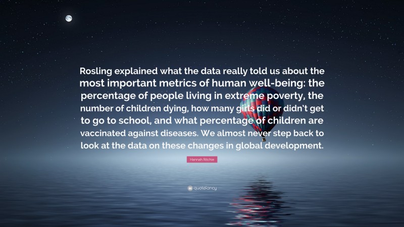 Hannah Ritchie Quote: “Rosling explained what the data really told us about the most important metrics of human well-being: the percentage of people living in extreme poverty, the number of children dying, how many girls did or didn’t get to go to school, and what percentage of children are vaccinated against diseases. We almost never step back to look at the data on these changes in global development.”