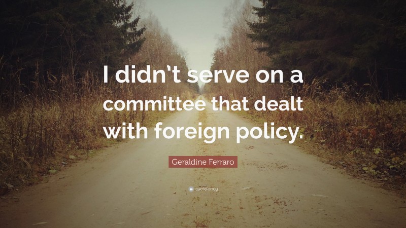 Geraldine Ferraro Quote: “I didn’t serve on a committee that dealt with foreign policy.”