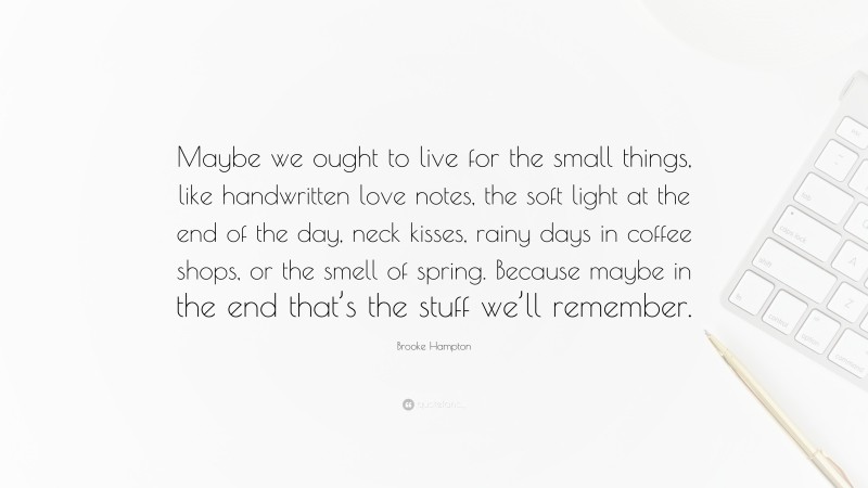 Brooke Hampton Quote: “Maybe we ought to live for the small things, like handwritten love notes, the soft light at the end of the day, neck kisses, rainy days in coffee shops, or the smell of spring. Because maybe in the end that’s the stuff we’ll remember.”