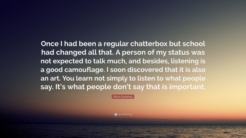 Bryce Courtenay Quote: “Once I had been a regular chatterbox but school had changed all that. A person of my status was not expected to talk much, and besides, listening is a good camouflage. I soon discovered that it is also an art. You learn not simply to listen to what people say. It’s what people don’t say that is important.”