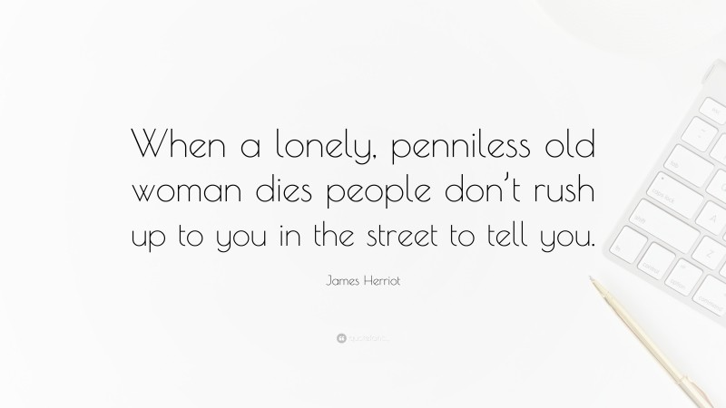 James Herriot Quote: “When a lonely, penniless old woman dies people don’t rush up to you in the street to tell you.”
