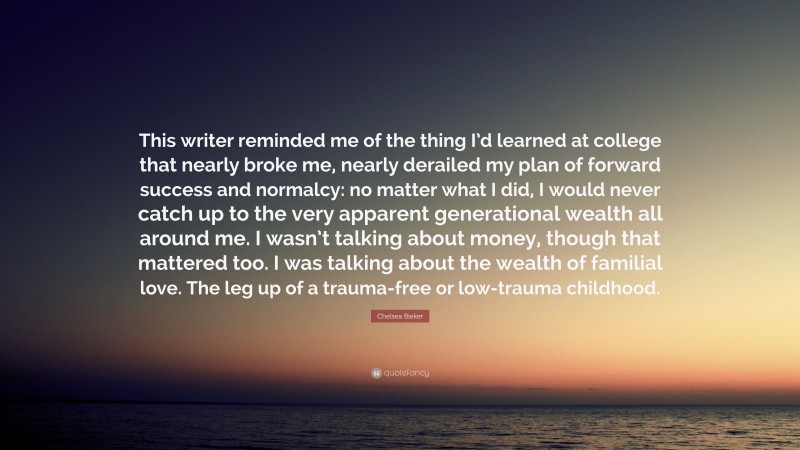 Chelsea Bieker Quote: “This writer reminded me of the thing I’d learned at college that nearly broke me, nearly derailed my plan of forward success and normalcy: no matter what I did, I would never catch up to the very apparent generational wealth all around me. I wasn’t talking about money, though that mattered too. I was talking about the wealth of familial love. The leg up of a trauma-free or low-trauma childhood.”