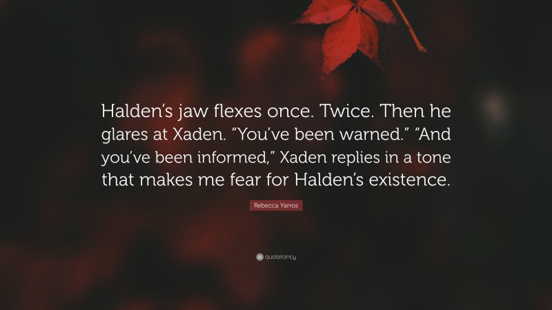 Rebecca Yarros Quote: “Halden’s jaw flexes once. Twice. Then he glares at Xaden. “You’ve been warned.” “And you’ve been informed,” Xaden replies in a tone that makes me fear for Halden’s existence.”