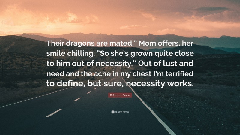 Rebecca Yarros Quote: “Their dragons are mated,” Mom offers, her smile chilling. “So she’s grown quite close to him out of necessity.” Out of lust and need and the ache in my chest I’m terrified to define, but sure, necessity works.”