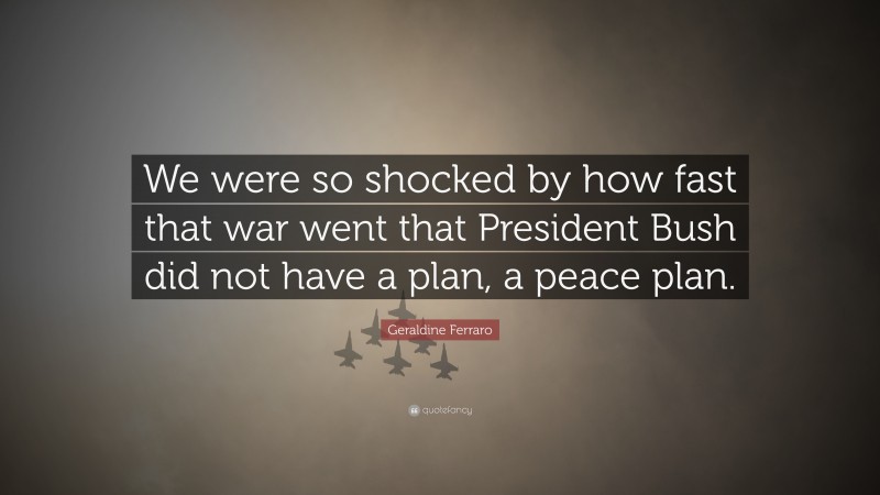 Geraldine Ferraro Quote: “We were so shocked by how fast that war went that President Bush did not have a plan, a peace plan.”