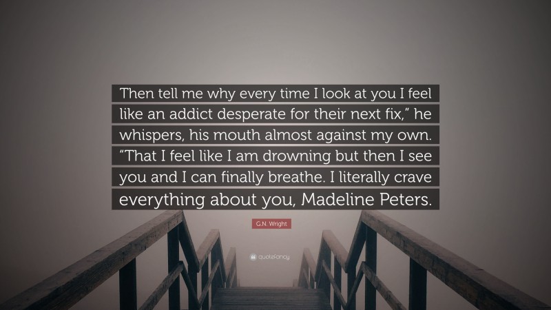 G.N. Wright Quote: “Then tell me why every time I look at you I feel like an addict desperate for their next fix,” he whispers, his mouth almost against my own. “That I feel like I am drowning but then I see you and I can finally breathe. I literally crave everything about you, Madeline Peters.”