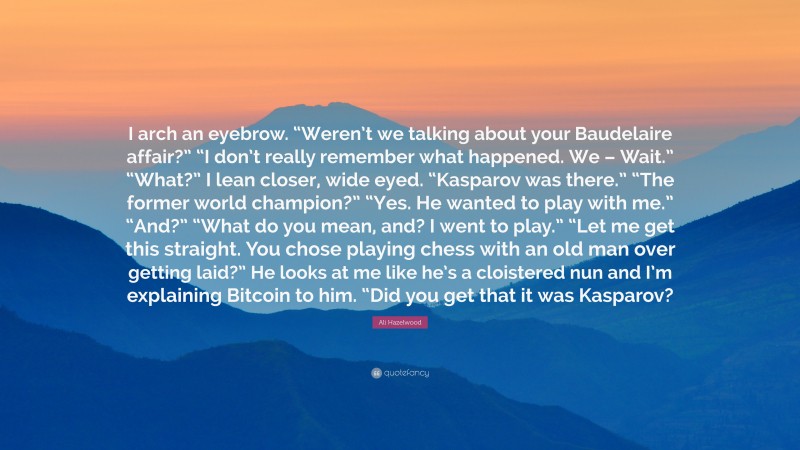 Ali Hazelwood Quote: “I arch an eyebrow. “Weren’t we talking about your Baudelaire affair?” “I don’t really remember what happened. We – Wait.” “What?” I lean closer, wide eyed. “Kasparov was there.” “The former world champion?” “Yes. He wanted to play with me.” “And?” “What do you mean, and? I went to play.” “Let me get this straight. You chose playing chess with an old man over getting laid?” He looks at me like he’s a cloistered nun and I’m explaining Bitcoin to him. “Did you get that it was Kasparov?”