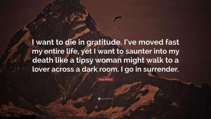 Alua Arthur Quote: “I want to die in gratitude. I’ve moved fast my entire life, yet I want to saunter into my death like a tipsy woman might walk to a lover across a dark room. I go in surrender.”