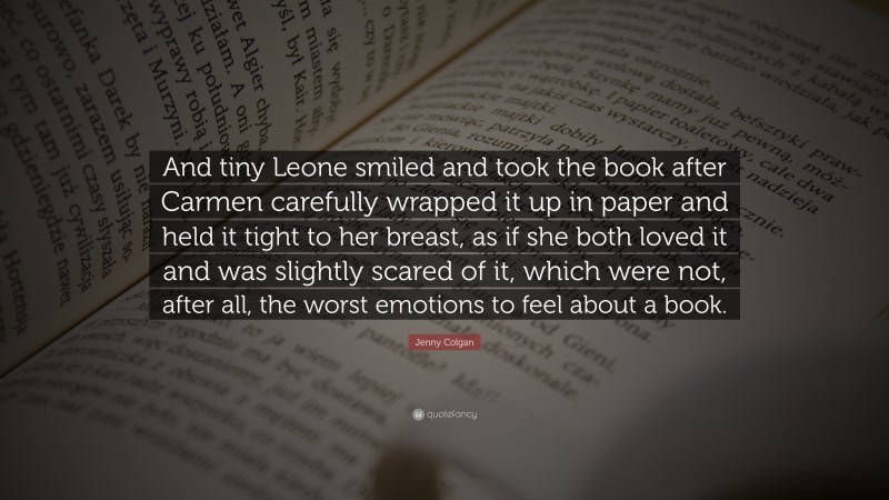 Jenny Colgan Quote: “And tiny Leone smiled and took the book after Carmen carefully wrapped it up in paper and held it tight to her breast, as if she both loved it and was slightly scared of it, which were not, after all, the worst emotions to feel about a book.”