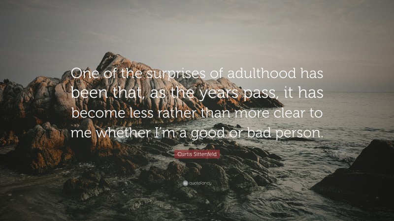 Curtis Sittenfeld Quote: “One of the surprises of adulthood has been that, as the years pass, it has become less rather than more clear to me whether I’m a good or bad person.”