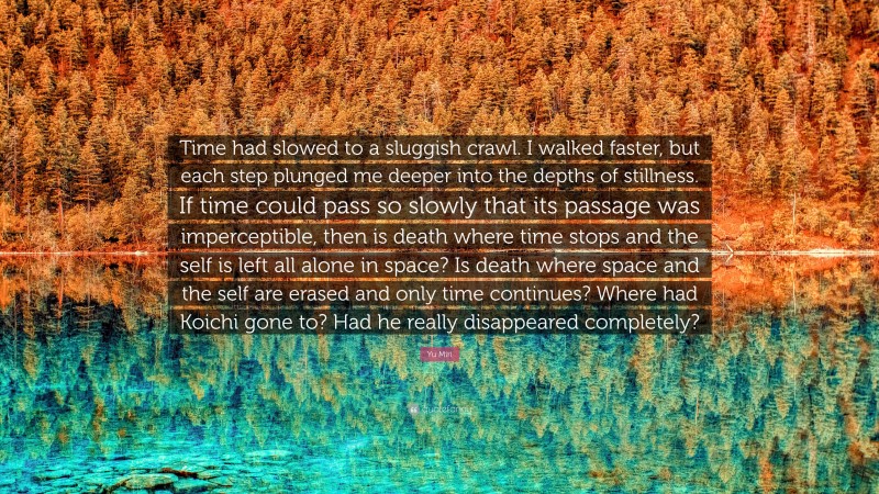 Yu Miri Quote: “Time had slowed to a sluggish crawl. I walked faster, but each step plunged me deeper into the depths of stillness. If time could pass so slowly that its passage was imperceptible, then is death where time stops and the self is left all alone in space? Is death where space and the self are erased and only time continues? Where had Koichi gone to? Had he really disappeared completely?”