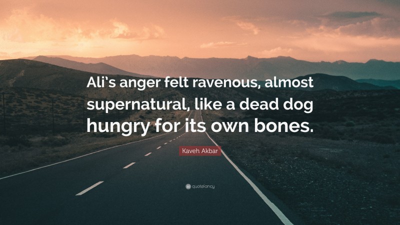 Kaveh Akbar Quote: “Ali’s anger felt ravenous, almost supernatural, like a dead dog hungry for its own bones.”