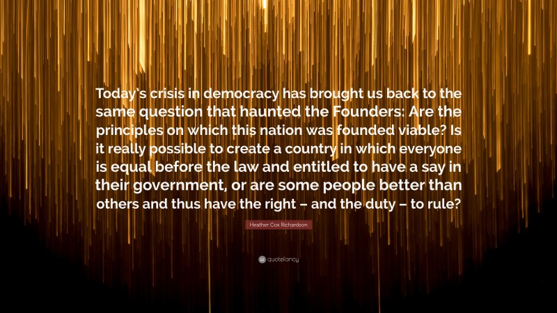 Heather Cox Richardson Quote: “Today’s crisis in democracy has brought us back to the same question that haunted the Founders: Are the principles on which this nation was founded viable? Is it really possible to create a country in which everyone is equal before the law and entitled to have a say in their government, or are some people better than others and thus have the right – and the duty – to rule?”