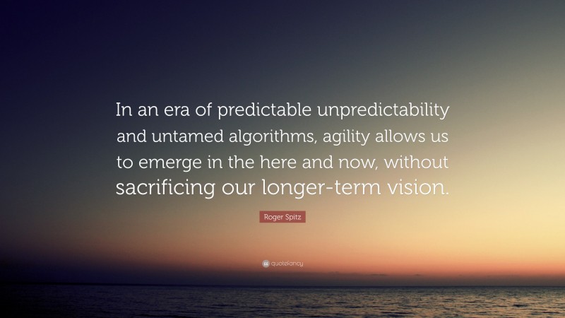 Roger Spitz Quote: “In an era of predictable unpredictability and untamed algorithms, agility allows us to emerge in the here and now, without sacrificing our longer-term vision.”