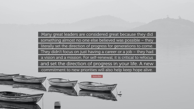 Keisha Blair Quote: “Many great leaders are considered great because they did something almost no one else believed was possible – they literally set the direction of progress for generations to come. They didn’t focus on just having a career or a job – they had a vision and a mission. For self-renewal, it is critical to refocus and set the direction of progress in your life. A new commitment to new priorities will also help keep hope alive.”