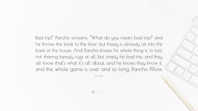 Tom Wolfe Quote: “Bad trip!” Pancho screams. “What do you mean, bad trip!” and he throws the book to the floor, but Kesey is already off into the back of the house. And Pancho knows his whole thing is, in fact, not sharing beauty rugs at all, but simply his bad trip, and they all know that’s what it’s all about, and he knows they know it, and the whole game is over and so long, Pancho Pillow.”