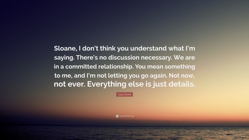 Lucy Score Quote: “Sloane, I don’t think you understand what I’m saying. There’s no discussion necessary. We are in a committed relationship. You mean something to me, and I’m not letting you go again. Not now, not ever. Everything else is just details.”