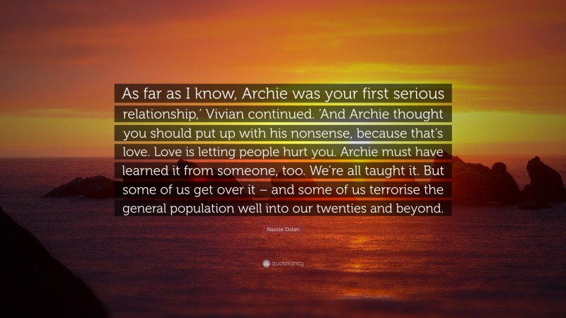 Naoise Dolan Quote: “As far as I know, Archie was your first serious relationship,’ Vivian continued. ‘And Archie thought you should put up with his nonsense, because that’s love. Love is letting people hurt you. Archie must have learned it from someone, too. We’re all taught it. But some of us get over it – and some of us terrorise the general population well into our twenties and beyond.”