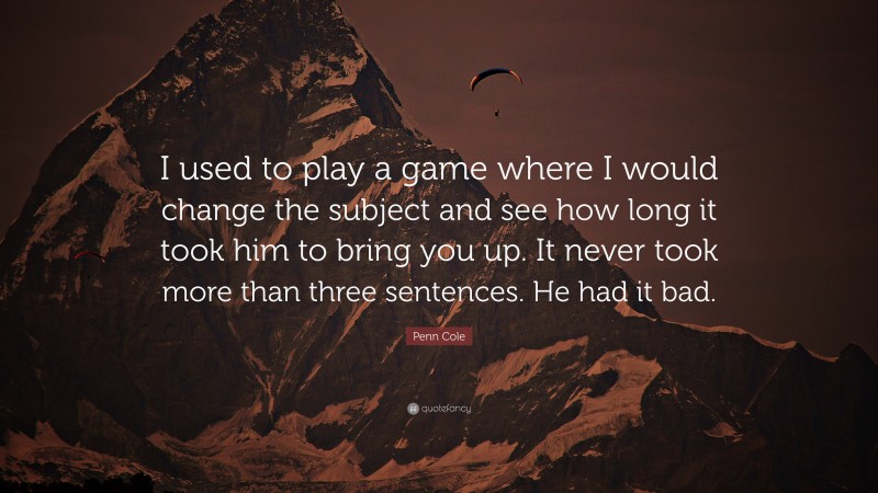 Penn Cole Quote: “I used to play a game where I would change the subject and see how long it took him to bring you up. It never took more than three sentences. He had it bad.”