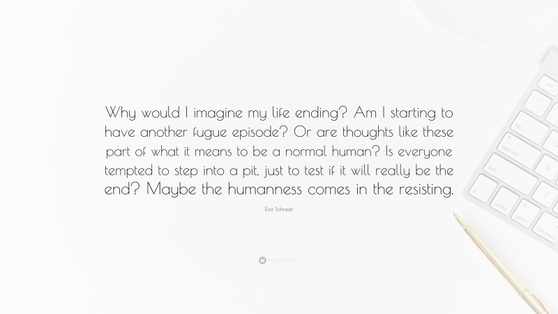 Eliot Schrefer Quote: “Why would I imagine my life ending? Am I starting to have another fugue episode? Or are thoughts like these part of what it means to be a normal human? Is everyone tempted to step into a pit, just to test if it will really be the end? Maybe the humanness comes in the resisting.”