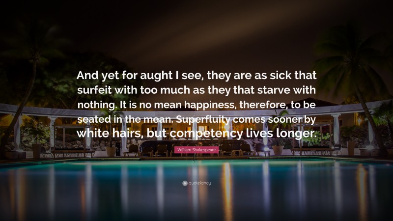 William Shakespeare Quote: “And yet for aught I see, they are as sick that surfeit with too much as they that starve with nothing. It is no mean happiness, therefore, to be seated in the mean. Superfluity comes sooner by white hairs, but competency lives longer.”