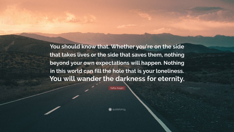 Kafka Asagiri Quote: “You should know that. Whether you’re on the side that takes lives or the side that saves them, nothing beyond your own expectations will happen. Nothing in this world can fill the hole that is your loneliness. You will wander the darkness for eternity.”
