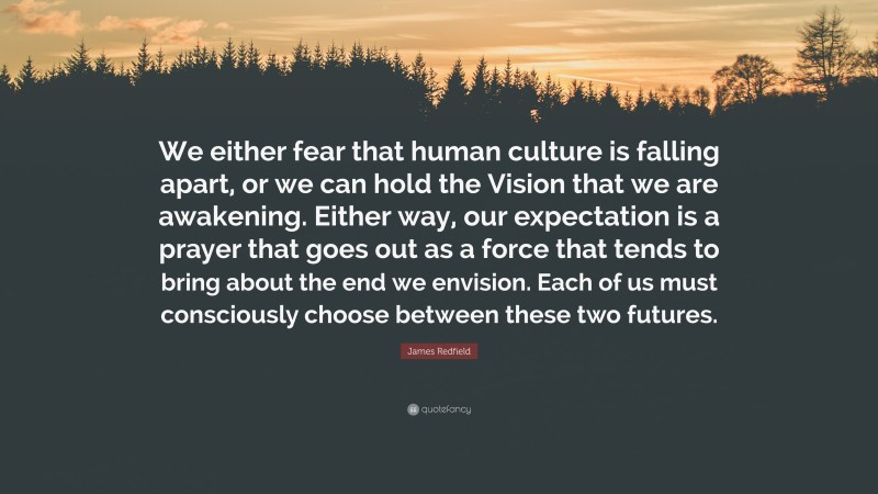 James Redfield Quote: “We either fear that human culture is falling apart, or we can hold the Vision that we are awakening. Either way, our expectation is a prayer that goes out as a force that tends to bring about the end we envision. Each of us must consciously choose between these two futures.”